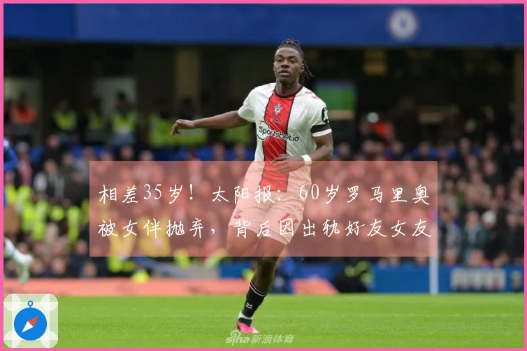 相差35岁！太阳报：60岁罗马里奥被女伴抛弃，背后因出轨好友女友