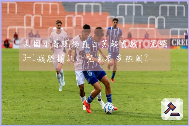 美国小哥现场直击苏超首战：无锡3-1战胜镇江，究竟有多热闹？