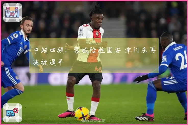 中超回顾：蓉城险胜国安 津门虎再次被逼平