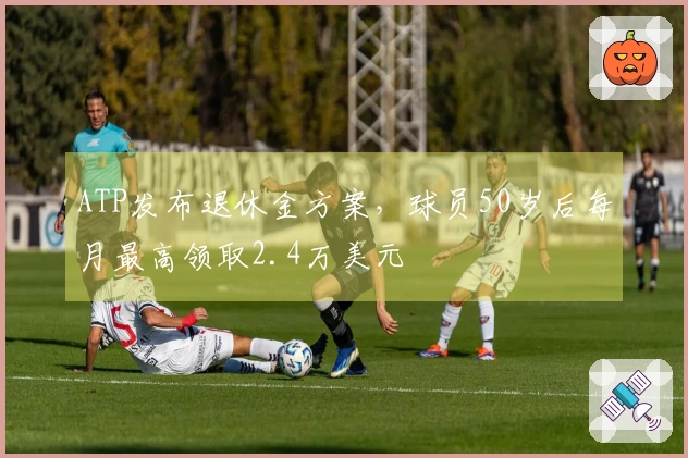 ATP发布退休金方案，球员50岁后每月最高领取2.4万美元