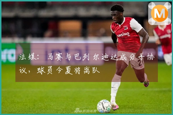 法媒：马赛与巴列尔迪达成分手协议，球员今夏将离队