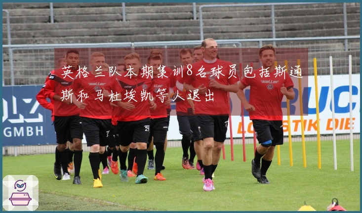 英格兰队本期集训8名球员包括斯通斯和马杜埃凯等人退出