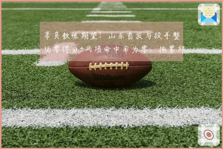 辜负教练期望！山东首发与投手整场零得分+两项命中率为零，拖累邱彪