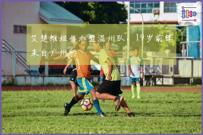 艾楚维租借加盟温州队，19岁前锋来自广州豹