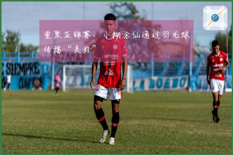 重聚亚锦赛，小糊涂仙通过羽毛球传播“美好”