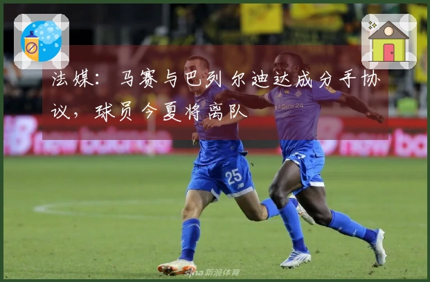 法媒：马赛与巴列尔迪达成分手协议，球员今夏将离队