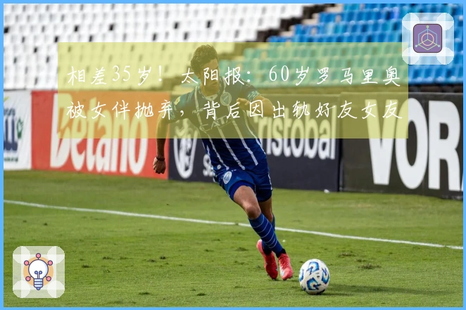 相差35岁！太阳报：60岁罗马里奥被女伴抛弃，背后因出轨好友女友